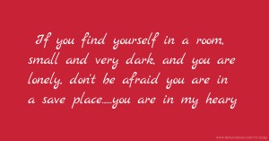 If you find yourself in a room, small and very dark, and you are lonely, don't be afraid you are in a save place.....you are in my heary