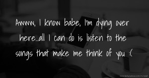 Awww, I know babe, I'm dying over here...all I can do is listen to the songs that make me think of you :(