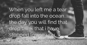 When you left me a tear drop fall into the ocean...... the day you will find that drop think that i have stopped loving you....