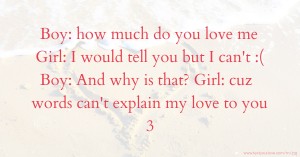 Boy: how much do you love me   Girl: I would tell you but I can't :(  Boy: And why is that?   Girl: cuz words can't explain my love to you 3