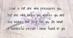 Love is not one who pressures you, but one who helps you, advices you and also wishes the best for you. Oh what a wonderful person I have found in you