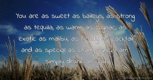 You are as sweet as baileys, as strong as tequila, as warm as cognac, as exotic as malibu, as heady as cocktail and as special as champagne. I am simply drunk on you.