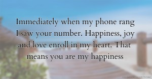 Immediately when my phone rang I saw your number. Happiness, joy and love enroll in my heart. That means you are my happiness