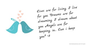 Lives are for living, I live for you. Dreams are for dreaming, I dream about you. Angels are for keeping, so... Can i keep you? <3