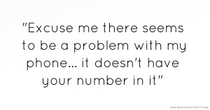 Excuse me there seems to be a problem with my phone... it doesn't have your number in it