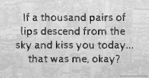 If a thousand pairs of lips descend from the sky and kiss you today... that was me, okay?