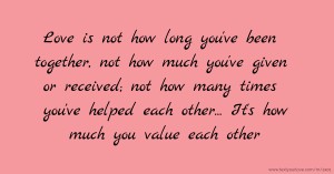 Love is not how long you've been together, not how much you've given or received; not how many times you've helped each other... It's how much you value each other