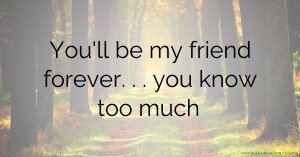 You'll be my friend forever. . . you know too much