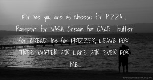 For me you are as cheese for PIZZA , Passport for VASA, Cream for CAKE , butter for BREAD, Ice for FRIZZER, LEAVE FOR TREE, WATER FOR LAKE ,FOR EVER FOR ME...
