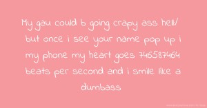 My gau could b going crapy ass hell:/ but once i see your name pop up i my phone my heart goes 746587464 beats per second and i smile like a dumbass.