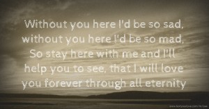 Without you here I'd be so sad, without you here I'd be so mad, So stay here with me and I'll help you to see, that I will love you forever through all eternity