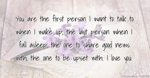 You are the first person I want to talk to when I wake up, the last person when I fall asleep, the one to share good news with, the one to be upset with. I love you