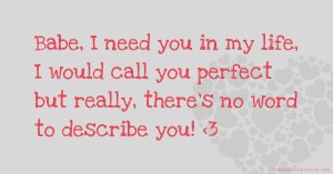 Babe, I need you in my life, I would call you perfect but really, there's no word to describe you! <3