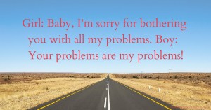 Girl: Baby, I'm sorry for bothering you with all my problems. Boy: Your problems are my problems!