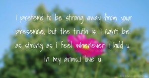 I pretend to be strong away from your presence, but the truth is: I can't be as strong as i feel whenever i hold u in my arms..i love u