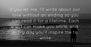 If you let me, I'll write about our love without an ending so you can read it for a lifetime. Each word can make you smile, and every day you'll inspire me to write