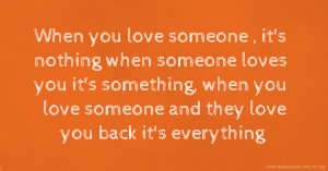 When you love someone , it's nothing when someone loves you it's something, when you love someone and they love you back it's everything.