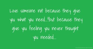 Love someone not because they give you what you need....!!but because they give you feeling you never thought you needed....