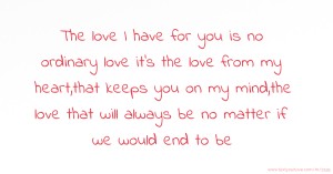 The love I have for you is no ordinary love it's the love from my heart,that keeps you on my mind,the love that will always be no matter if we would end to be.