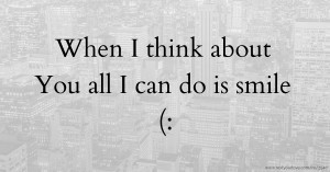 When I think about You all I can do is smile (: