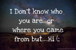 I Don't know who you are...or where you came from but....Hi (;