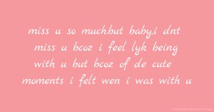 miss u so much.but baby,i dnt miss u bcoz i feel lyk being  with u but bcoz of de cute moments i felt wen i was with u.