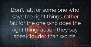 Don't fall for some one who says the right things..rather fall for the one who does the right thing...action they say speak louder than words