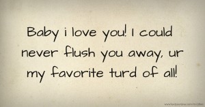 Baby i love you! I could never flush you away, ur my favorite turd of all!