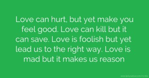 Love can hurt, but yet make you feel good. Love can kill but it can save. Love is foolish but yet lead us to the right way. Love is mad but it makes us reason.