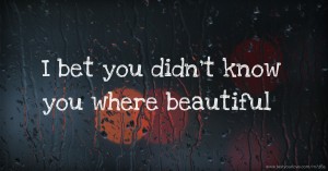 I bet you didn't know you where beautiful.