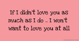 If I didn't love you as much as I do .. I won't want to love you at all