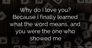 Why do I love you? Because I finally learned what the word means, and you were the one who showed me.