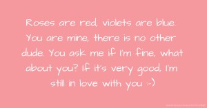 Roses are red, violets are blue. You are mine, there is no other dude. You ask me if I'm fine, what about you? If it's very good, I'm still in love with you :-)