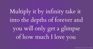 Multiply it by infinity take it into the depths of forever and you will only get a glimpse of how much I love you