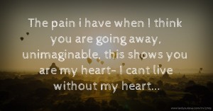 The pain i have when I think you are going away, unimaginable, this shows you are my heart- I cant live without my heart...