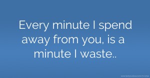 Every minute I spend away from you, is a minute I waste..