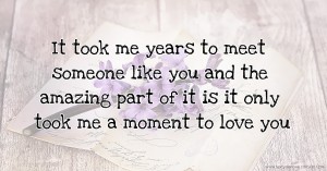 It took me years to meet someone like you and the amazing part of it is it only took me a moment to love you