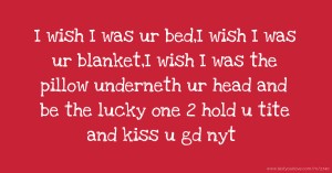 I wish I was ur bed,I wish I was ur blanket,I wish I was the pillow underneth ur head and be the lucky one 2 hold u tite and kiss u gd nyt