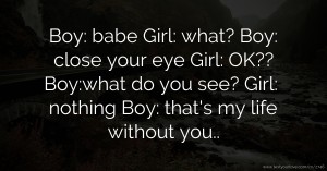 Boy: babe   Girl: what?  Boy: close your eye   Girl: OK??   Boy:what do you see?  Girl: nothing  Boy: that's my life without you..