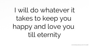 I will do whatever it takes to keep you happy and love you till eternity.