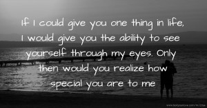 If I could give you one thing in life, I would give you the ability to see yourself through my eyes. Only then would you realize how special you are to me.