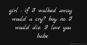 girl : if I walked away would u cry? boy: no I would die. I love you babe