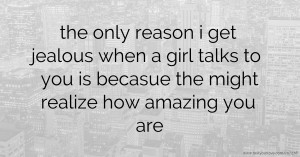 the only reason i get jealous when a girl talks to you is becasue the might realize how amazing you are