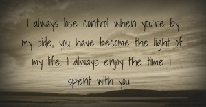 I always lose control when you're by my side, you have become the light of my life. I always enjoy the time I spent with you.