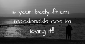 is your body from macdonalds cos im loving it!!