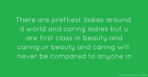 There are prettiest ladies around d world and caring ladies but u are first class in beauty and caring.ur beauty and caring will never be compared to anyone in
