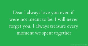 Dear I always love you even if were not meant to be, I will never forget you. I always treasure every moment we spent together
