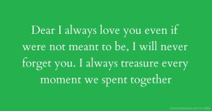 Dear I always love you even if were not meant to be, I will never forget you. I always treasure every moment we spent together