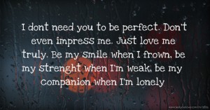 I dont need you to be perfect. Don't even impress me. Just love me truly. Be my smile when I frown, be my strenght when I'm weak, be my companion when I'm lonely.