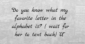 Do you know what my favorite letter in the alphabet is? ( wait for her to text back) U.